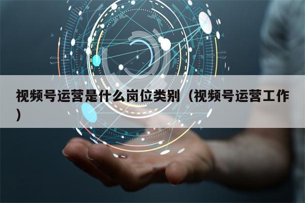 视频号运营是什么岗位类别（视频号运营工作）