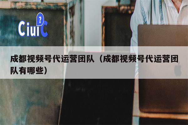 成都视频号代运营团队（成都视频号代运营团队有哪些）