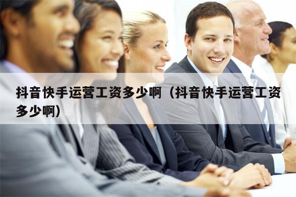 抖音快手运营工资多少啊（抖音快手运营工资多少啊）