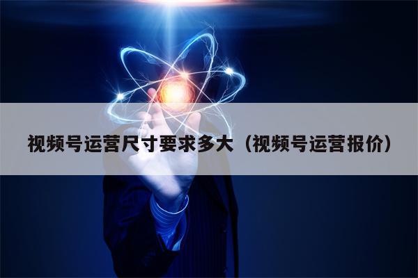 视频号运营尺寸要求多大（视频号运营报价）