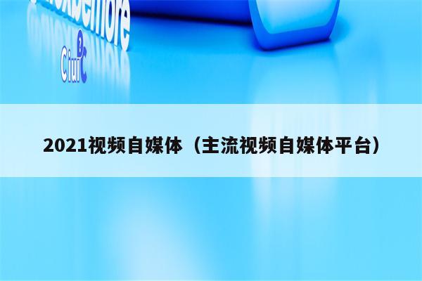 2021视频自媒体（主流视频自媒体平台）