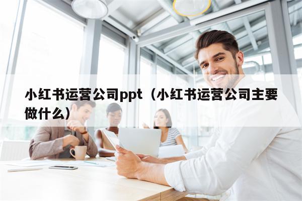 小红书运营公司ppt（小红书运营公司主要做什么）