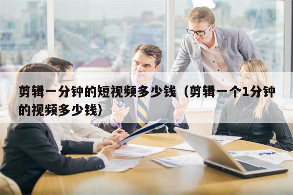 剪辑一分钟的短视频多少钱（剪辑一个1分钟的视频多少钱）
