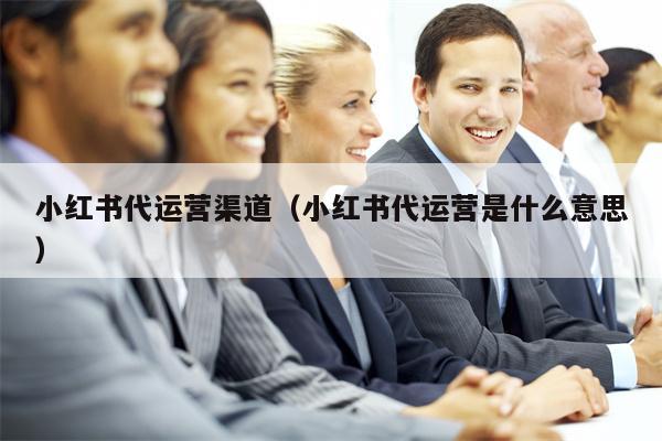 小红书代运营渠道（小红书代运营是什么意思）