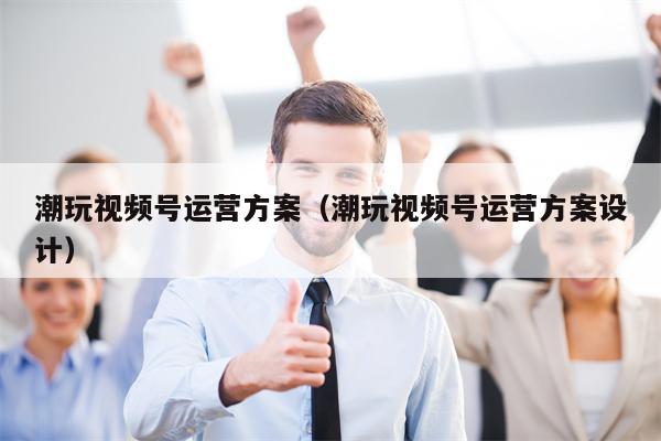 潮玩视频号运营方案（潮玩视频号运营方案设计）