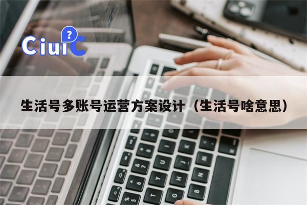 生活号多账号运营方案设计（生活号啥意思）