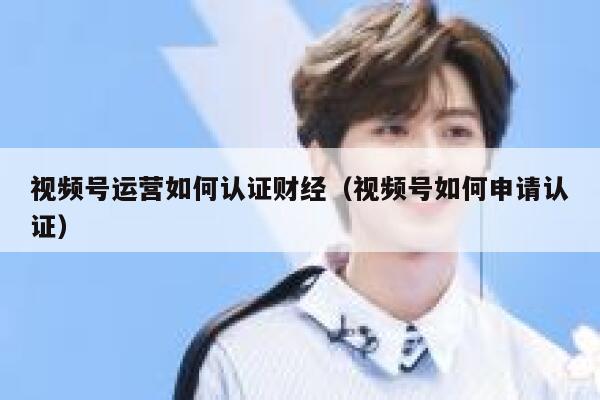 视频号运营如何认证财经（视频号如何申请认证）