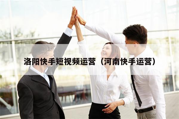 洛阳快手短视频运营（河南快手运营）