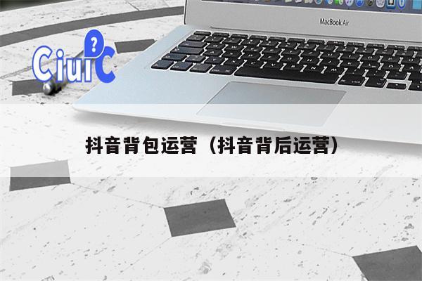 抖音背包运营（抖音背后运营）