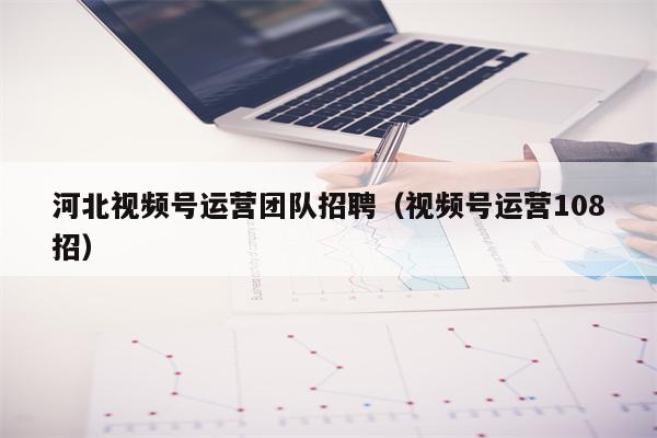 河北视频号运营团队招聘（视频号运营108招）