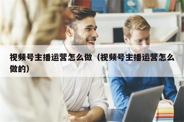 视频号主播运营怎么做（视频号主播运营怎么做的）