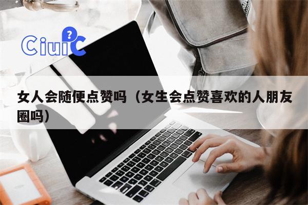 女人会随便点赞吗（女生会点赞喜欢的人朋友圈吗）