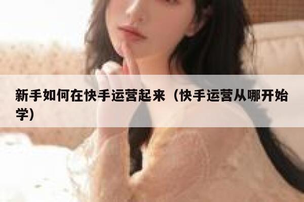 新手如何在快手运营起来（快手运营从哪开始学）