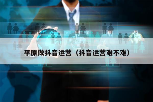 平原做抖音运营（抖音运营难不难）