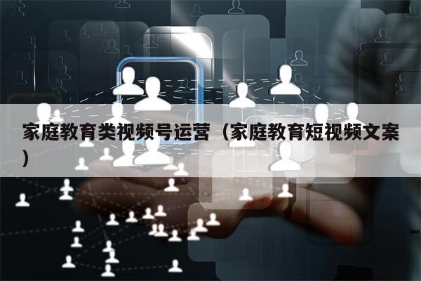 家庭教育类视频号运营(家庭教育短视频文案)