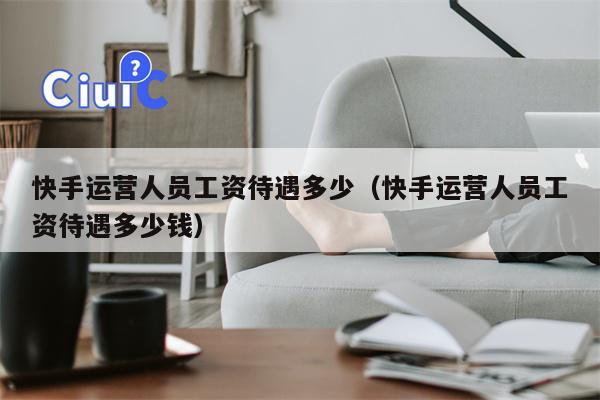 快手运营人员工资待遇多少（快手运营人员工资待遇多少钱）