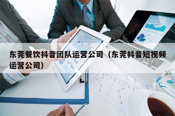 东莞餐饮抖音团队运营公司（东莞抖音短视频运营公司）