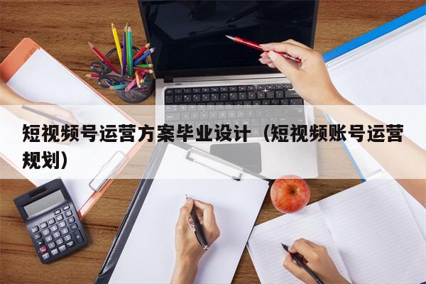 短视频号运营方案毕业设计（短视频账号运营规划）