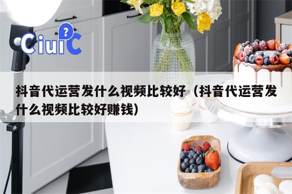 抖音代运营发什么视频比较好（抖音代运营发什么视频比较好赚钱）