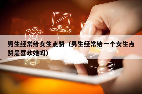 男生经常给女生点赞（男生经常给一个女生点赞是喜欢她吗）