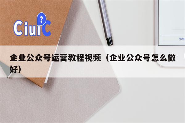 企业公众号运营教程视频（企业公众号怎么做好）