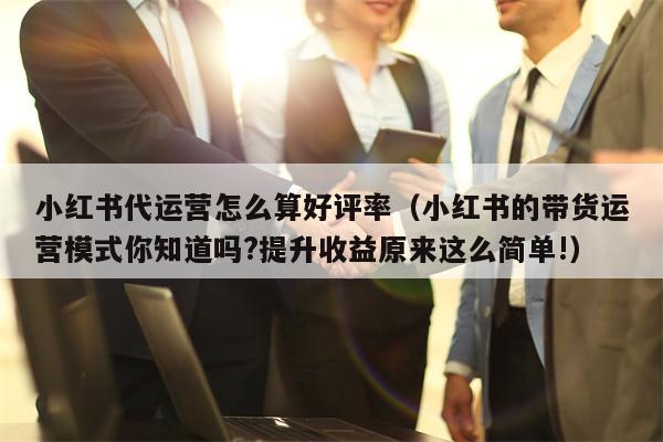 小红书代运营怎么算好评率（小红书的带货运营模式你知道吗?提升收益原来这么简单!）