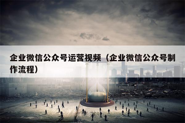 企业微信公众号运营视频（企业微信公众号制作流程）