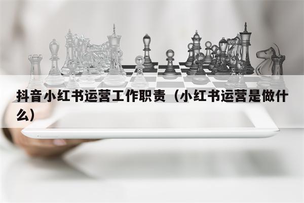 抖音小红书运营工作职责（小红书运营是做什么）