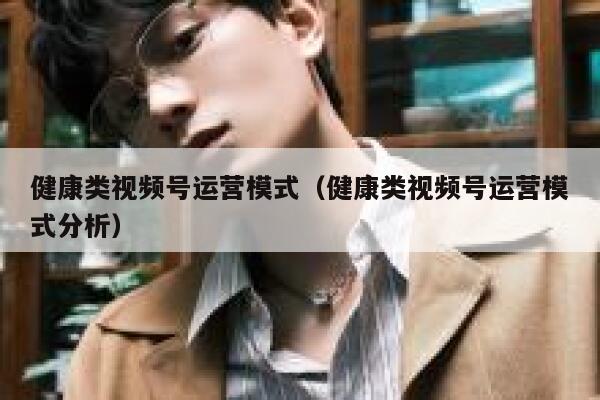 健康类视频号运营模式（健康类视频号运营模式分析）