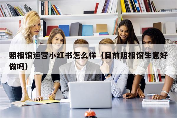 照相馆运营小红书怎么样（目前照相馆生意好做吗）