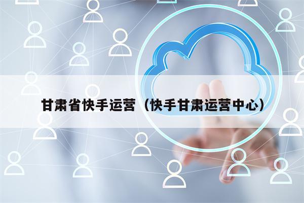 甘肃省快手运营（快手甘肃运营中心）