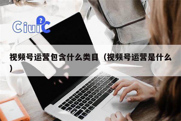视频号运营包含什么类目（视频号运营是什么）