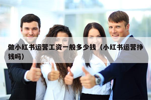 做小红书运营工资一般多少钱（小红书运营挣钱吗）