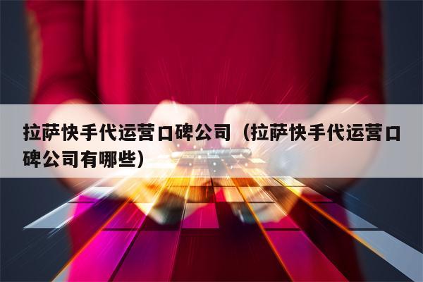 拉萨快手代运营口碑公司（拉萨快手代运营口碑公司有哪些）