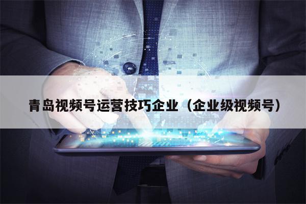 青岛视频号运营技巧企业（企业级视频号）