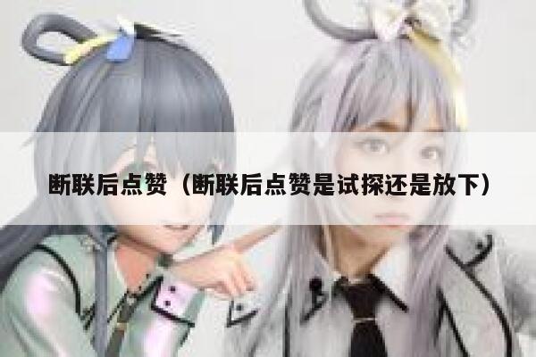 断联后点赞（断联后点赞是试探还是放下）