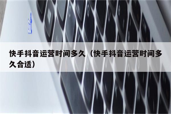 快手抖音运营时间多久（快手抖音运营时间多久合适）