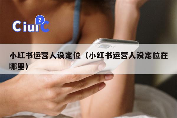 小红书运营人设定位（小红书运营人设定位在哪里）