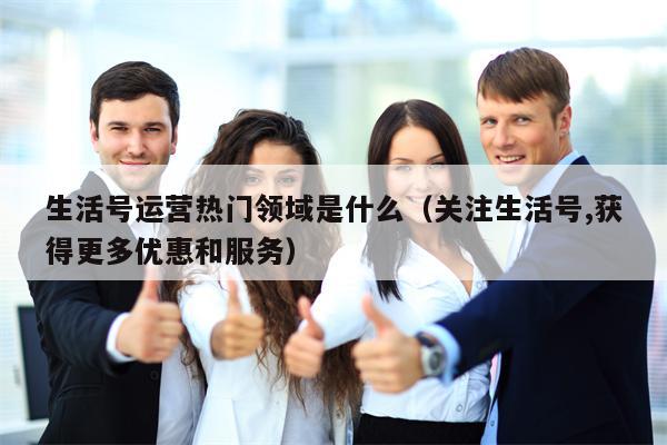 生活号运营热门领域是什么（关注生活号,获得更多优惠和服务）