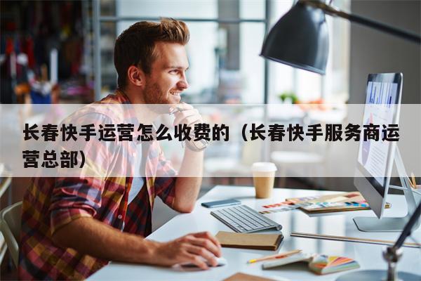 长春快手运营怎么收费的（长春快手服务商运营总部）