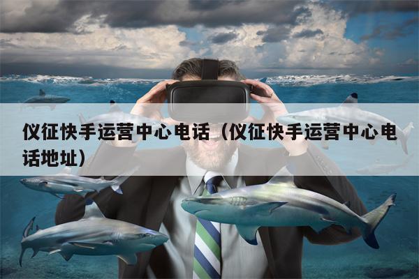 仪征快手运营中心电话（仪征快手运营中心电话地址）