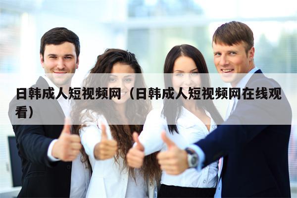 日韩成人短视频网（日韩成人短视频网在线观看）