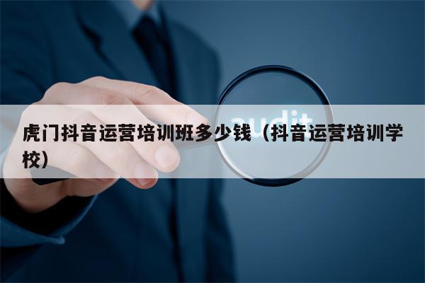 虎门抖音运营培训班多少钱（抖音运营培训学校）