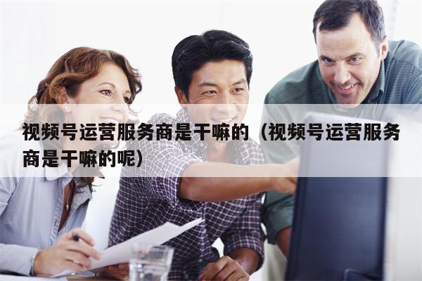 视频号运营服务商是干嘛的（视频号运营服务商是干嘛的呢）