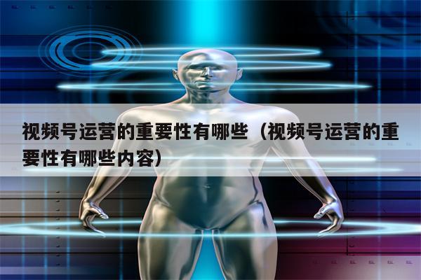 视频号运营的重要性有哪些（视频号运营的重要性有哪些内容）