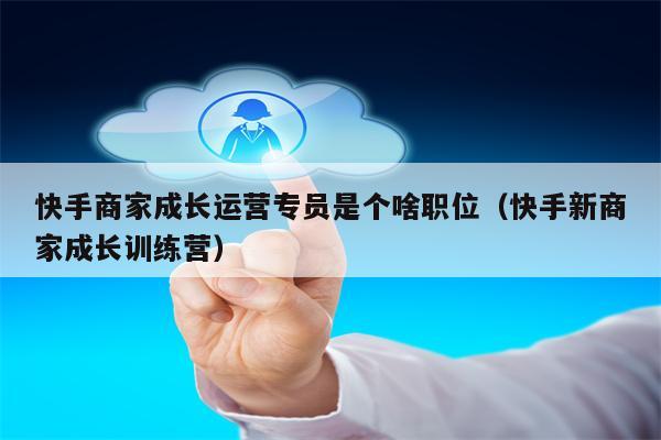 快手商家成长运营专员是个啥职位（快手新商家成长训练营）