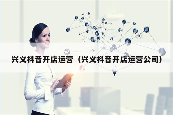 兴义抖音开店运营（兴义抖音开店运营公司）