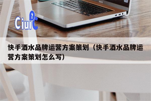 快手酒水品牌运营方案策划（快手酒水品牌运营方案策划怎么写）