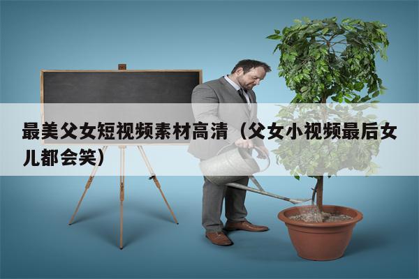 最美父女短视频素材高清（父女小视频最后女儿都会笑）