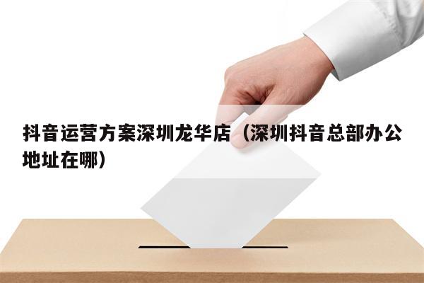 抖音运营方案深圳龙华店（深圳抖音总部办公地址在哪）